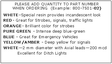 Text Box: PLEASE ADD QUANTITY TO PART NUMBERWHEN ORDERING  (Example: 800-7501-02)WHITESpecial resin provides incandescent lookRED- Great for Strobes, signals, traffic lightsORANGE- Brilliant color for strobesPURE GREEN - Intense deep blue-greenBLUE - Great for Emergency VehiclesYELLOW/AMBER - Deep yellow for signalsWHITE2 mm diameter with Axial leads200 mcd	Excellent for Ditch Lights